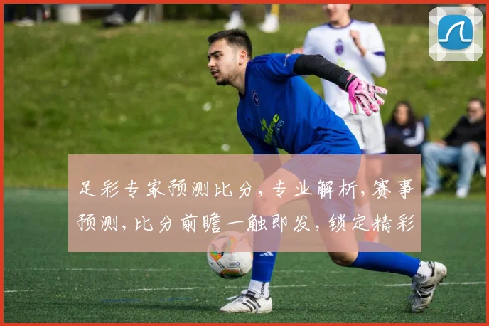 足彩专家预测比分,专业解析,赛事预测,比分前瞻一触即发,锁定精彩赛事