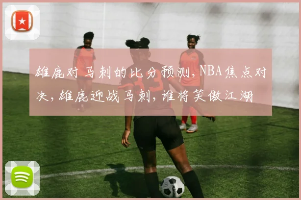 雄鹿对马刺的比分预测,NBA焦点对决,雄鹿迎战马刺,谁将笑傲江湖