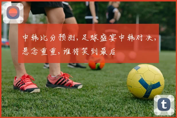 中韩比分预测,足球盛宴中韩对决,悬念重重,谁将笑到最后