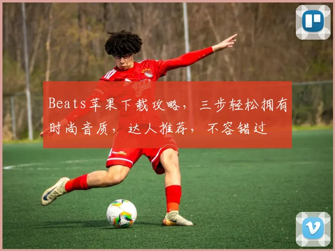 Beats苹果下载攻略，三步轻松拥有时尚音质，达人推荐，不容错过