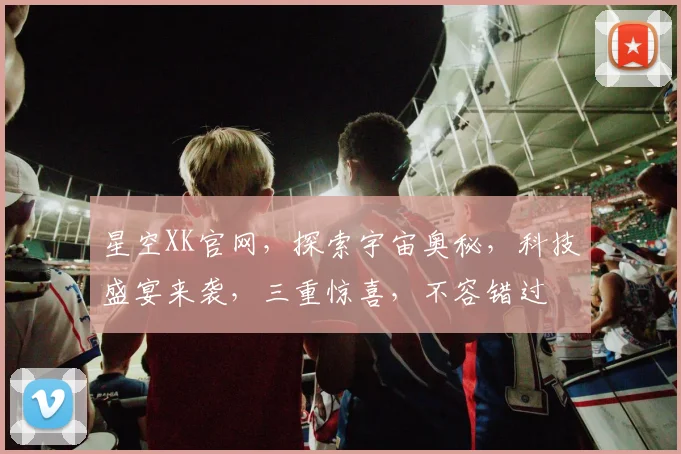 星空XK官网，探索宇宙奥秘，科技盛宴来袭，三重惊喜，不容错过